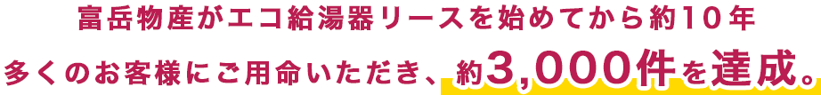 富岳物産がエコ給湯器リースを始めてから約10年多くのお客様にご用命いただき、約3,000件を達成。
